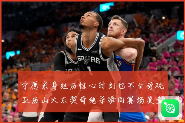 宁愿亲身经历惊心时刻也不甘旁观亚历山大东契奇绝杀瞬间赛场复盘