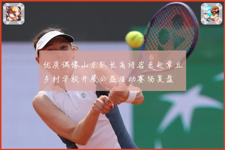 优质偶像山东队长高诗岩亲赴章丘乡村学校开展公益活动赛场复盘