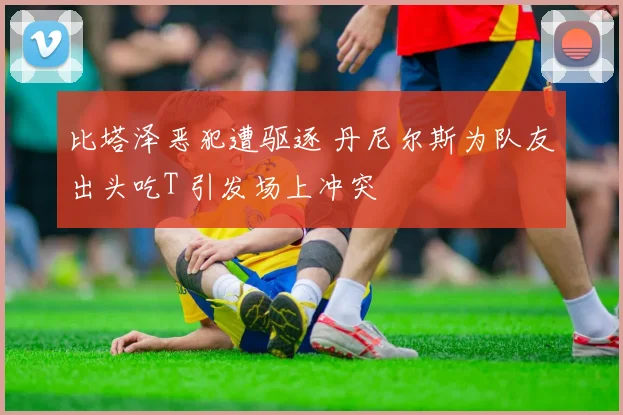 比塔泽恶犯遭驱逐 丹尼尔斯为队友出头吃T 引发场上冲突