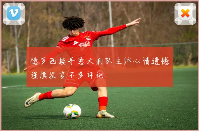 德罗西接手意大利队主帅心情遗憾谨慎发言不多评论