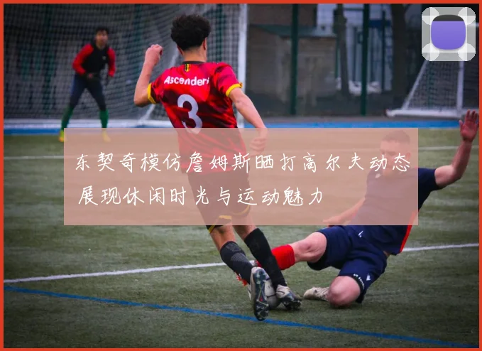 东契奇模仿詹姆斯晒打高尔夫动态 展现休闲时光与运动魅力