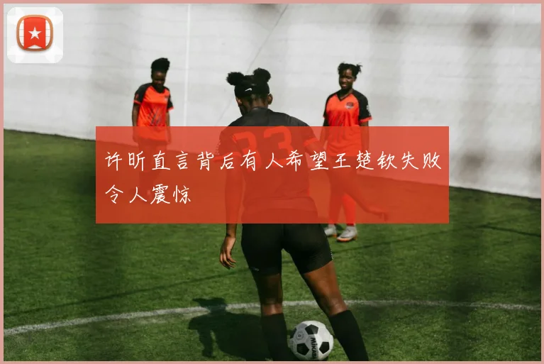 许昕直言背后有人希望王楚钦失败令人震惊