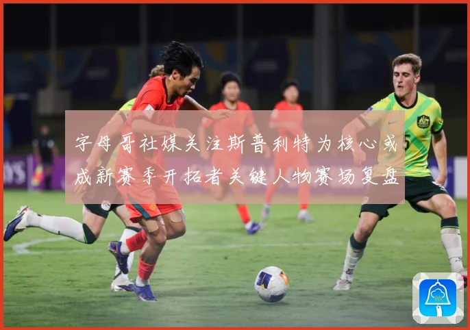 字母哥社媒关注斯普利特为核心或成新赛季开拓者关键人物赛场复盘