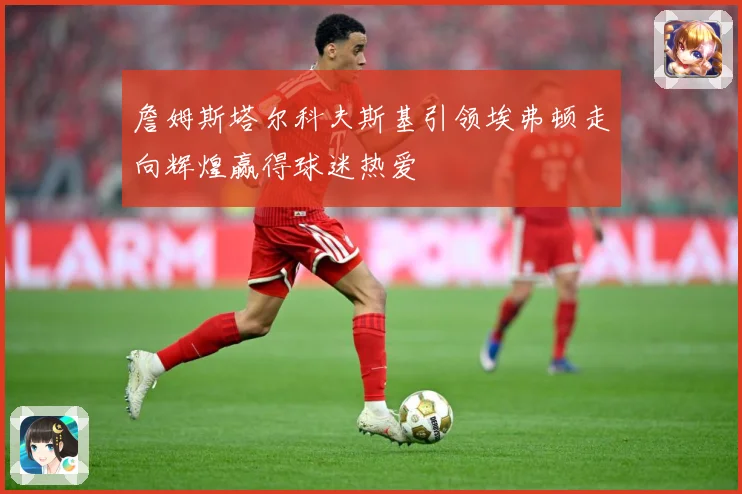 詹姆斯塔尔科夫斯基引领埃弗顿走向辉煌赢得球迷热爱