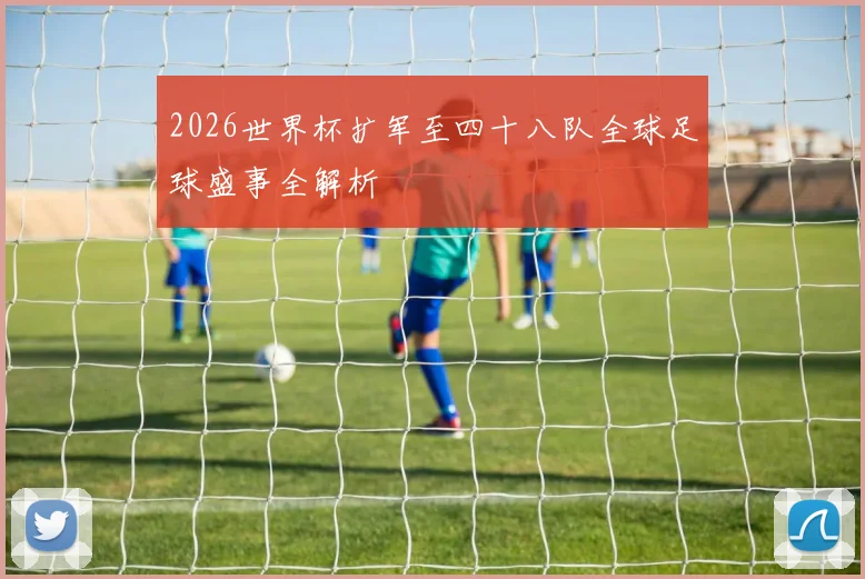 2026世界杯扩军至四十八队全球足球盛事全解析
