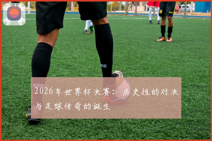 2026年世界杯决赛：历史性的对决与足球传奇的诞生