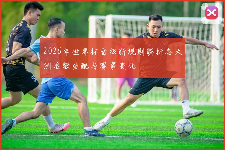 2026年世界杯晋级新规则解析各大洲名额分配与赛事变化