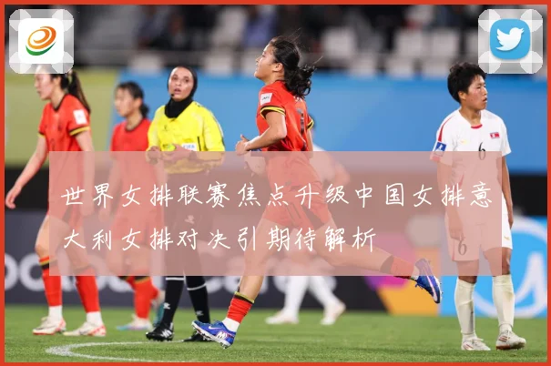 世界女排联赛焦点升级中国女排意大利女排对决引期待解析