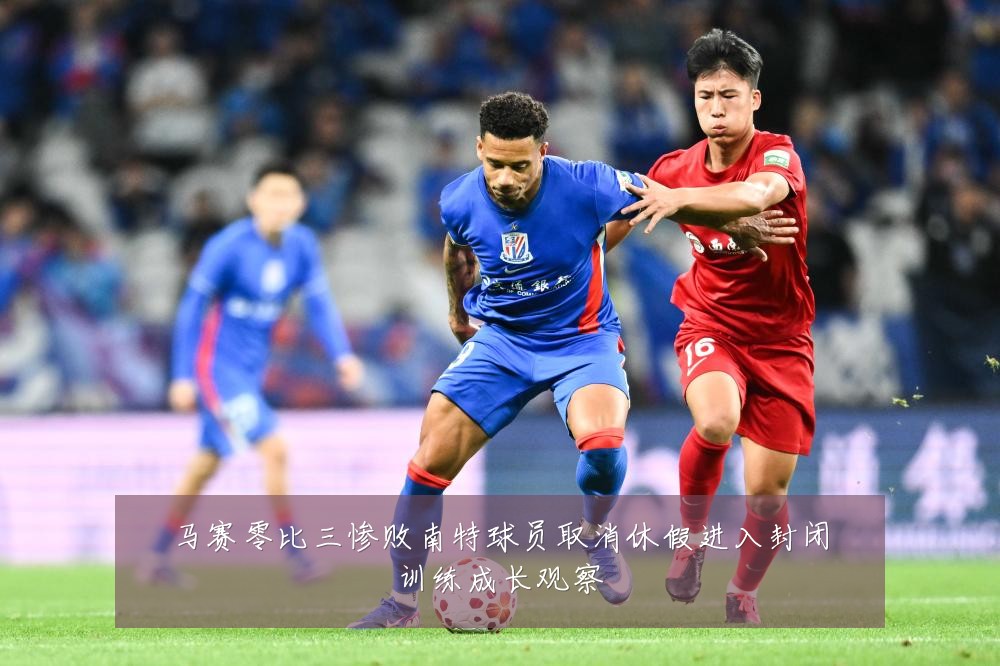 马赛零比三惨败南特球员取消休假进入封闭训练成长观察